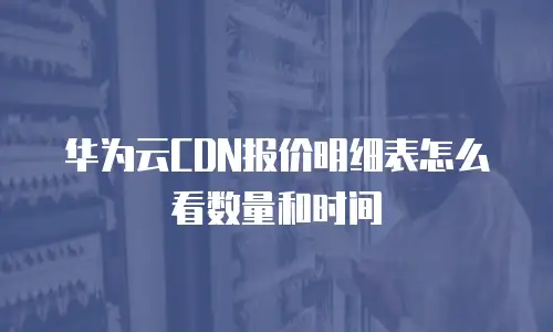 华为云CDN报价明细表怎么看数量和时间