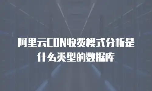 阿里云CDN收费模式分析是什么类型的数据库