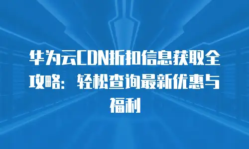 华为云CDN折扣信息获取全攻略：轻松查询最新优惠与福利