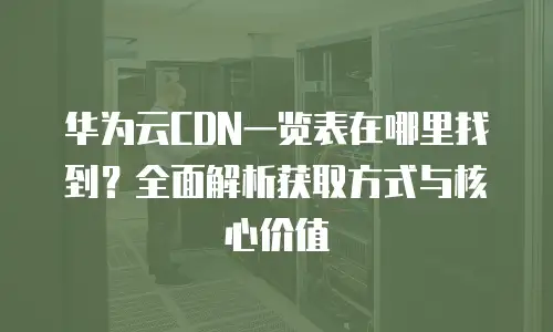 华为云CDN一览表在哪里找到？全面解析获取方式与核心价值