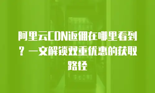 阿里云CDN返佣在哪里看到？一文解锁双重优惠的获取路径