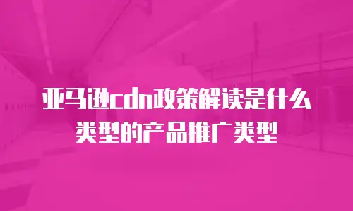亚马逊cdn政策解读是什么类型的产品推广类型