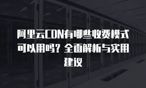阿里云CDN有哪些收费模式可以用吗？全面解析与实用建议