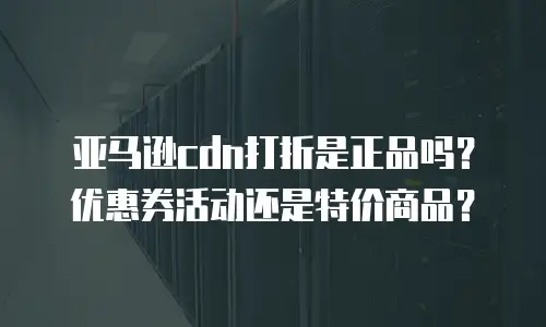 亚马逊cdn打折是正品吗？优惠券活动还是特价商品？