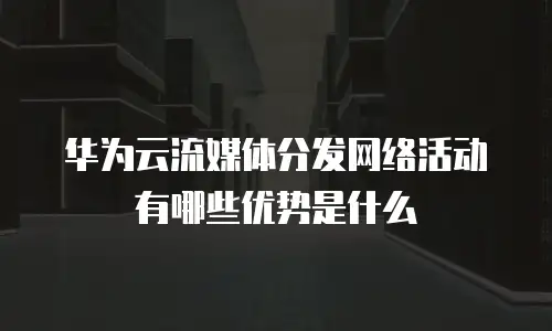 华为云流媒体分发网络活动有哪些优势是什么
