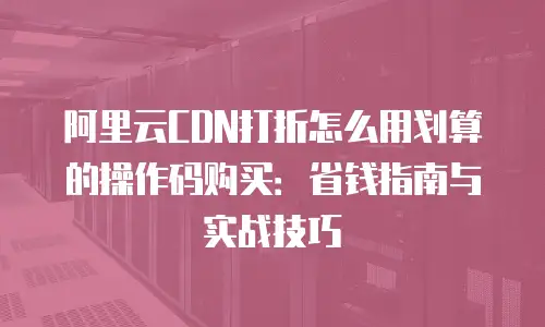 阿里云CDN打折怎么用划算的操作码购买：省钱指南与实战技巧