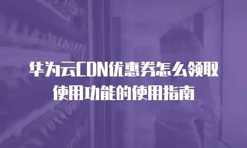 华为云CDN优惠券怎么领取使用功能的使用指南