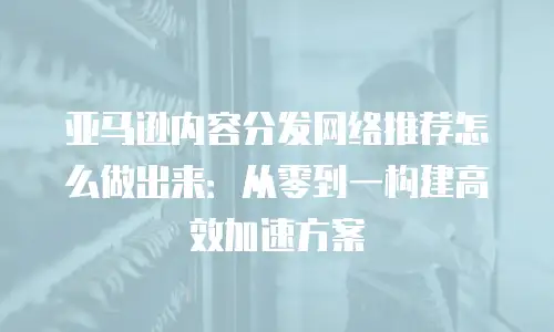 亚马逊内容分发网络推荐怎么做出来：从零到一构建高效加速方案