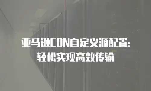 亚马逊CDN自定义源配置：轻松实现高效传输