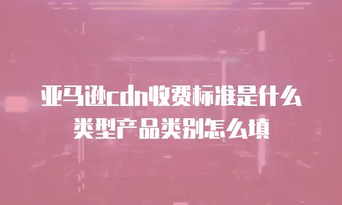 亚马逊cdn收费标准是什么类型产品类别怎么填