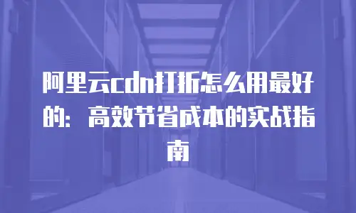 阿里云cdn打折怎么用最好的：高效节省成本的实战指南