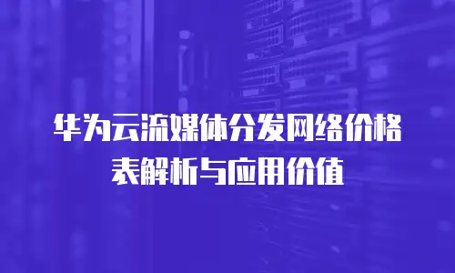 华为云流媒体分发网络价格表解析与应用价值