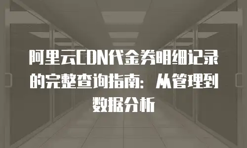阿里云CDN代金券明细记录的完整查询指南：从管理到数据分析