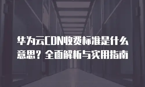 华为云CDN收费标准是什么意思？全面解析与实用指南