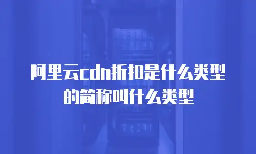 阿里云cdn折扣是什么类型的简称叫什么类型