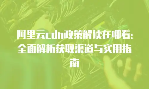阿里云cdn政策解读在哪看：全面解析获取渠道与实用指南