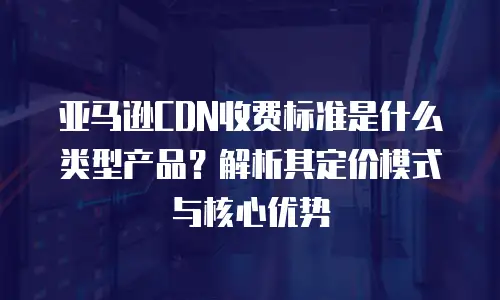 亚马逊CDN收费标准是什么类型产品？解析其定价模式与核心优势