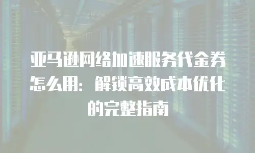 亚马逊网络加速服务代金券怎么用：解锁高效成本优化的完整指南