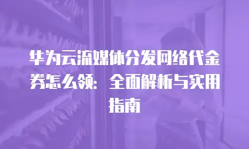 华为云流媒体分发网络代金券怎么领：全面解析与实用指南