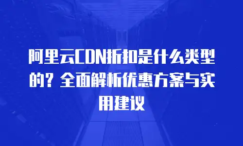 阿里云CDN折扣是什么类型的？全面解析优惠方案与实用建议