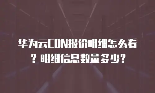 华为云CDN报价明细怎么看？明细信息数量多少？