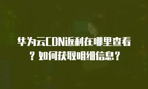 华为云CDN返利在哪里查看？如何获取明细信息？