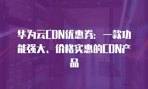 华为云CDN优惠券：一款功能强大、价格实惠的CDN产品