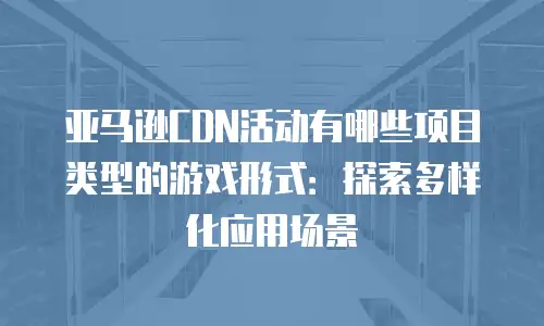 亚马逊CDN活动有哪些项目类型的游戏形式：探索多样化应用场景