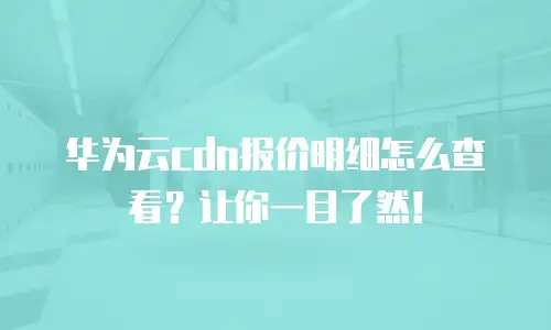 华为云cdn报价明细怎么查看？让你一目了然！