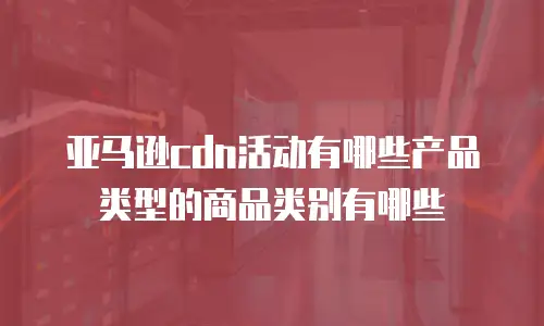 亚马逊cdn活动有哪些产品类型的商品类别有哪些