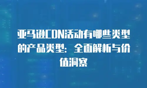 亚马逊CDN活动有哪些类型的产品类型：全面解析与价值洞察