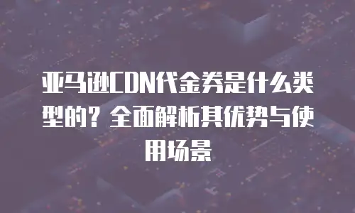 亚马逊CDN代金券是什么类型的？全面解析其优势与使用场景