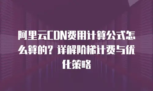 阿里云CDN费用计算公式怎么算的？详解阶梯计费与优化策略