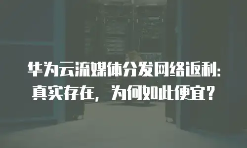 华为云流媒体分发网络返利：真实存在，为何如此便宜？