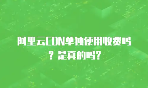 阿里云CDN单独使用收费吗？是真的吗？