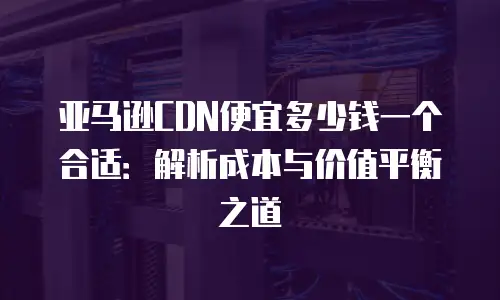 亚马逊CDN便宜多少钱一个合适：解析成本与价值平衡之道