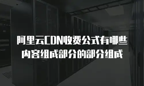 阿里云CDN收费公式有哪些内容组成部分的部分组成