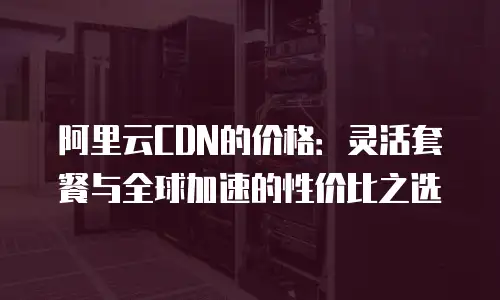 阿里云CDN的价格：灵活套餐与全球加速的性价比之选
