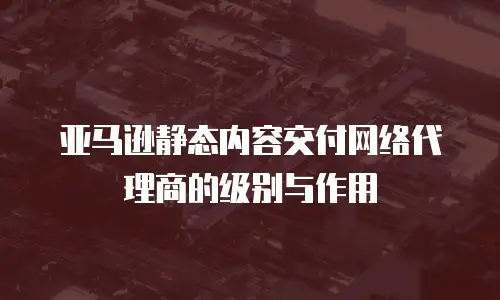 亚马逊静态内容交付网络代理商的级别与作用