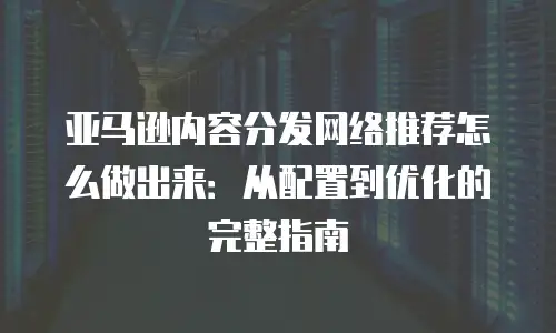 亚马逊内容分发网络推荐怎么做出来：从配置到优化的完整指南