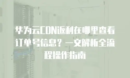 华为云CDN返利在哪里查看订单号信息？一文解析全流程操作指南