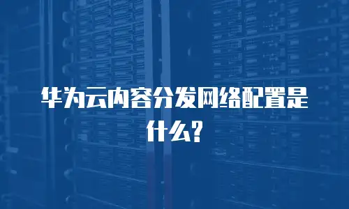 华为云内容分发网络配置是什么?
