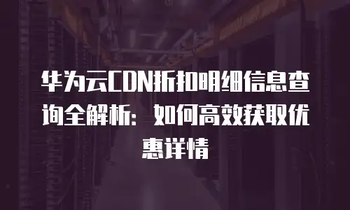 华为云CDN折扣明细信息查询全解析：如何高效获取优惠详情