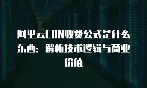 阿里云CDN收费公式是什么东西：解析技术逻辑与商业价值