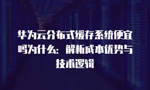 华为云分布式缓存系统便宜吗为什么：解析成本优势与技术逻辑