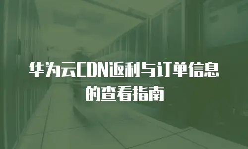 华为云CDN返利与订单信息的查看指南