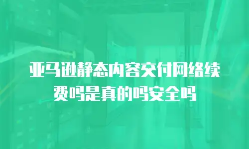 亚马逊静态内容交付网络续费吗是真的吗安全吗