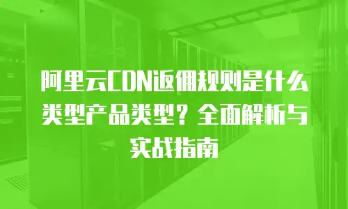 阿里云CDN返佣规则是什么类型产品类型？全面解析与实战指南