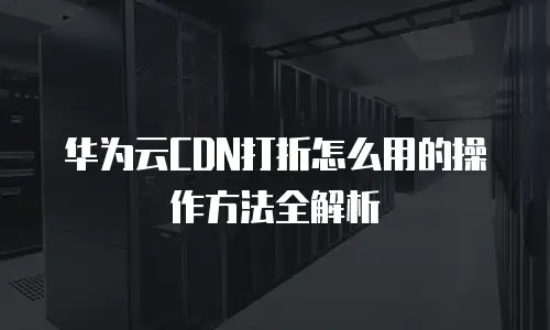 华为云CDN打折怎么用的操作方法全解析