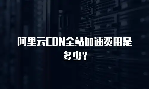 阿里云CDN全站加速费用是多少？